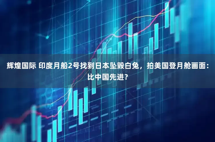 辉煌国际 印度月船2号找到日本坠毁白兔，拍美国登月舱画面：比中国先进？