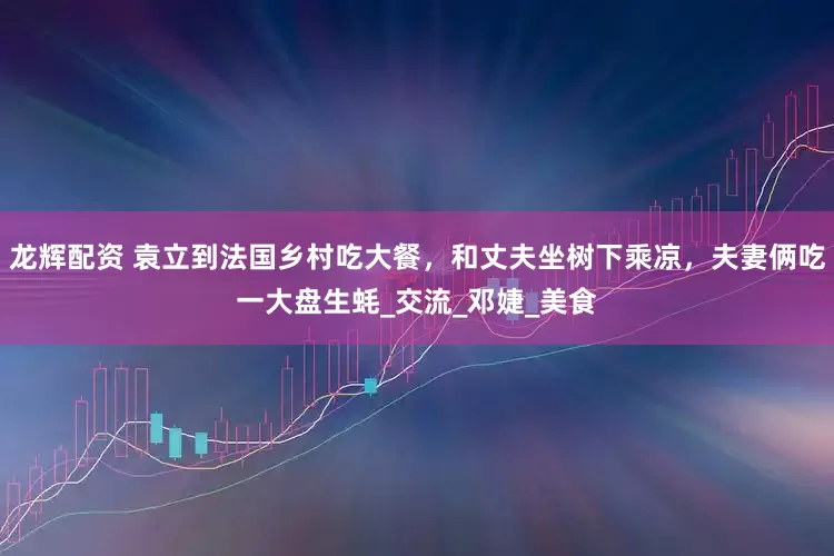 龙辉配资 袁立到法国乡村吃大餐，和丈夫坐树下乘凉，夫妻俩吃一大盘生蚝_交流_邓婕_美食