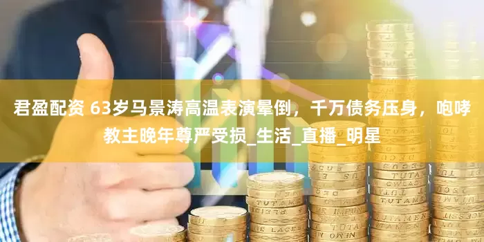 君盈配资 63岁马景涛高温表演晕倒，千万债务压身，咆哮教主晚年尊严受损_生活_直播_明星