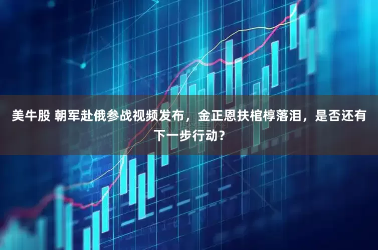 美牛股 朝军赴俄参战视频发布，金正恩扶棺椁落泪，是否还有下一步行动？