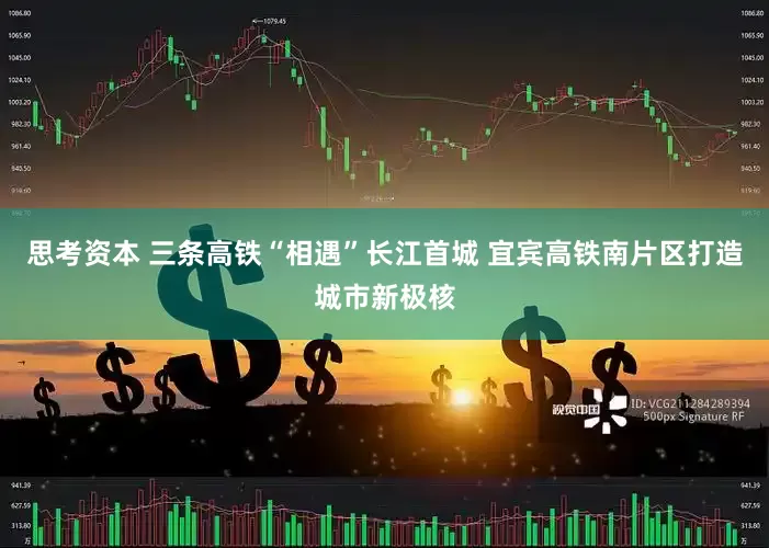 思考资本 三条高铁“相遇”长江首城 宜宾高铁南片区打造城市新极核