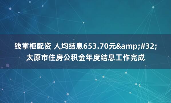 钱掌柜配资 人均结息653.70元&#32;太原市住房公积金年度结息工作完成