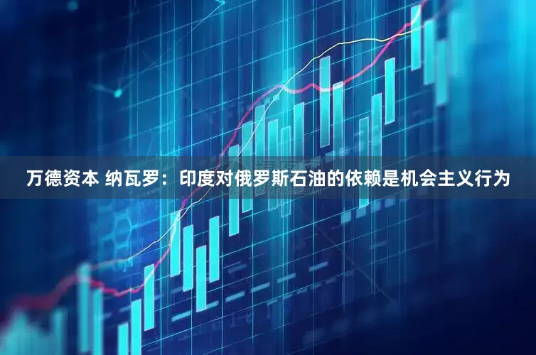 万德资本 纳瓦罗：印度对俄罗斯石油的依赖是机会主义行为