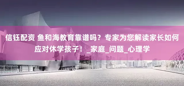 信钰配资 鱼和海教育靠谱吗？专家为您解读家长如何应对休学孩子！_家庭_问题_心理学