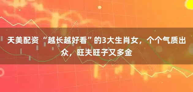 天美配资 “越长越好看”的3大生肖女，个个气质出众，旺夫旺子又多金