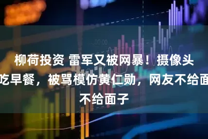 柳荷投资 雷军又被网暴！摄像头前吃早餐，被骂模仿黄仁勋，网友不给面子